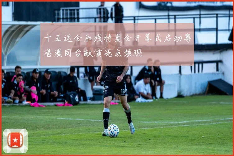 十五运会和残特奥会开幕式启动粤港澳同台献演亮点频现