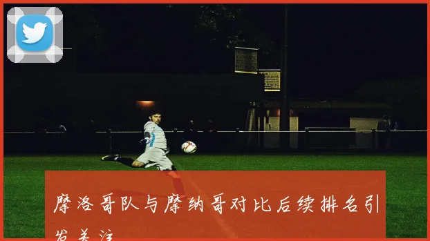 摩洛哥队与摩纳哥对比后续排名引发关注