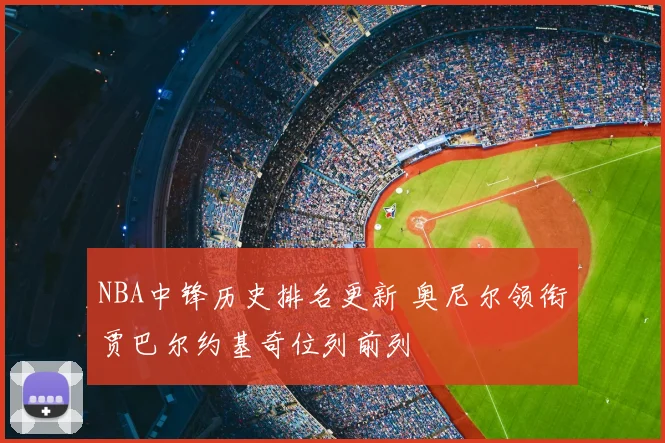 NBA中锋历史排名更新 奥尼尔领衔贾巴尔约基奇位列前列